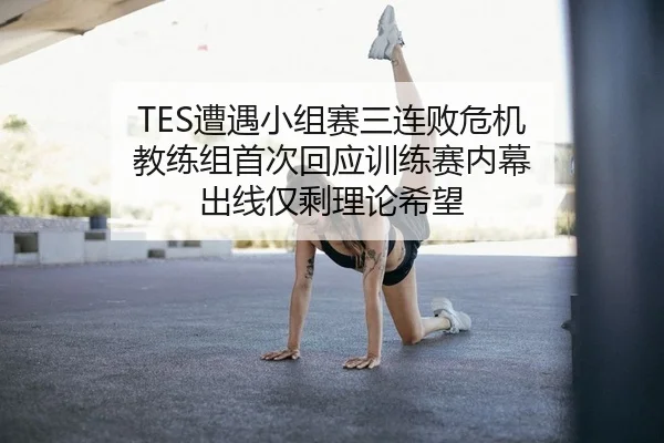 TES遭遇小组赛三连败危机 教练组首次回应训练赛内幕 出线仅剩理论希望